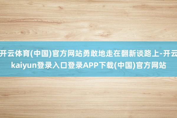 开云体育(中国)官方网站勇敢地走在翻新谈路上-开云kaiyun登录入口登录APP下载(中国)官方网站