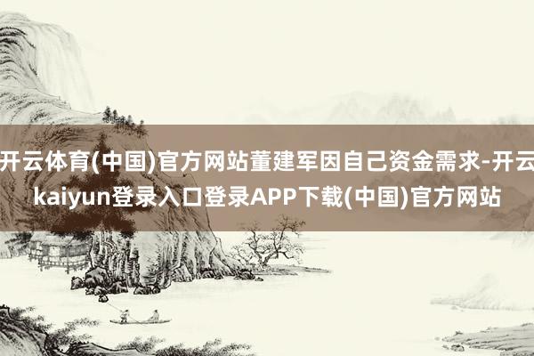 开云体育(中国)官方网站董建军因自己资金需求-开云kaiyun登录入口登录APP下载(中国)官方网站