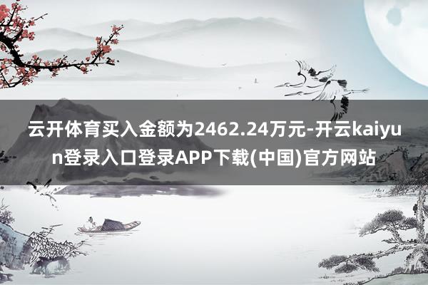 云开体育买入金额为2462.24万元-开云kaiyun登录入口登录APP下载(中国)官方网站