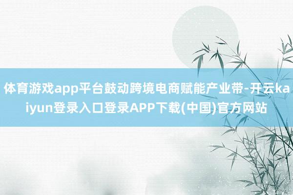 体育游戏app平台鼓动跨境电商赋能产业带-开云kaiyun登录入口登录APP下载(中国)官方网站