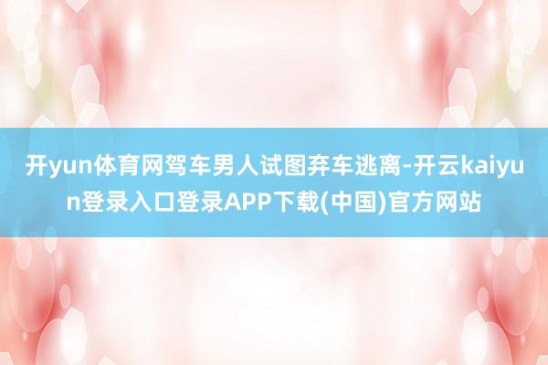 开yun体育网驾车男人试图弃车逃离-开云kaiyun登录入口登录APP下载(中国)官方网站