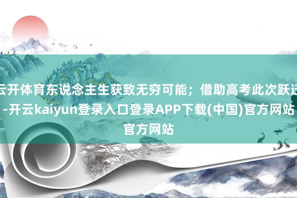 云开体育东说念主生获致无穷可能；借助高考此次跃迁-开云kaiyun登录入口登录APP下载(中国)官方网站
