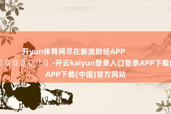 开yun体育网尽在新浪财经APP            													-开云kaiyun登录入口登录APP下载(中国)官方网站