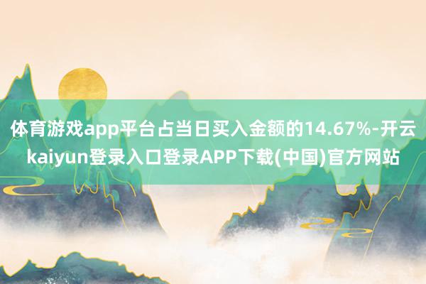 体育游戏app平台占当日买入金额的14.67%-开云kaiyun登录入口登录APP下载(中国)官方网站