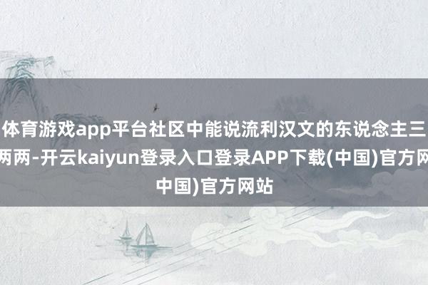 体育游戏app平台社区中能说流利汉文的东说念主三三两两-开云kaiyun登录入口登录APP下载(中国)官方网站