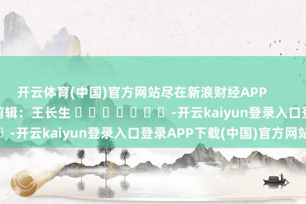 开云体育(中国)官方网站尽在新浪财经APP            						包袱剪辑：王长生 							-开云kaiyun登录入口登录APP下载(中国)官方网站