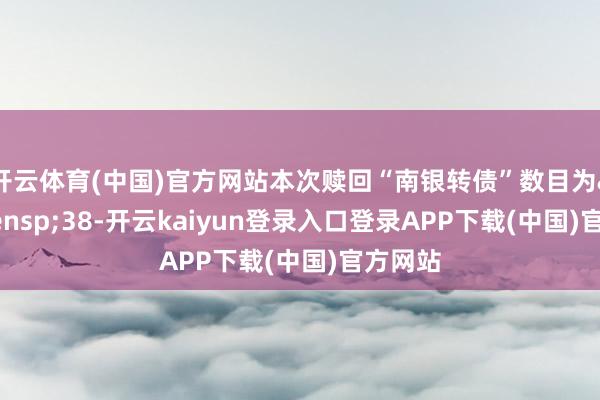开云体育(中国)官方网站本次赎回“南银转债”数目为&ensp;38-开云kaiyun登录入口登录APP下载(中国)官方网站