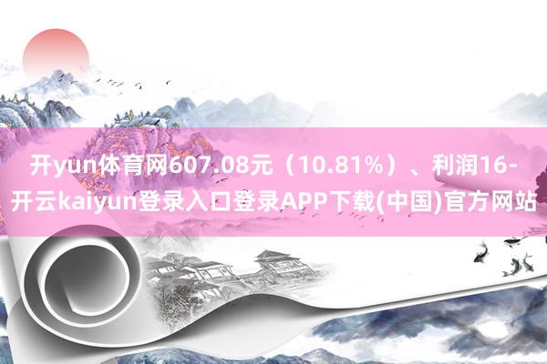 开yun体育网607.08元（10.81%）、利润16-开云kaiyun登录入口登录APP下载(中国)官方网站