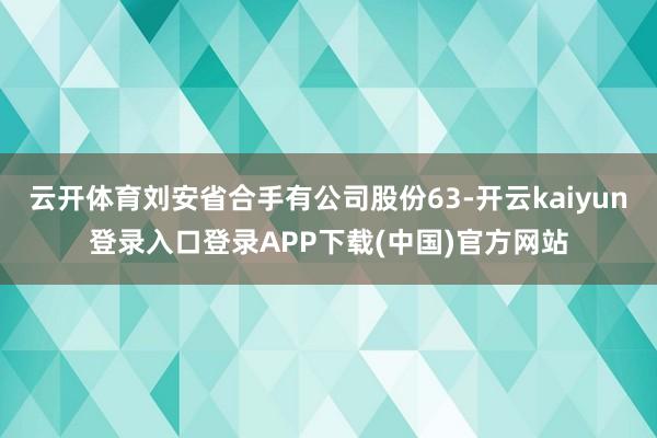 云开体育刘安省合手有公司股份63-开云kaiyun登录入口登录APP下载(中国)官方网站