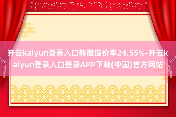 开云kaiyun登录入口转股溢价率24.55%-开云kaiyun登录入口登录APP下载(中国)官方网站