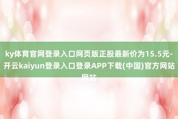 ky体育官网登录入口网页版正股最新价为15.5元-开云kaiyun登录入口登录APP下载(中国)官方网站