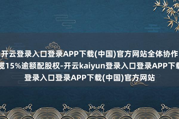 开云登录入口登录APP下载(中国)官方网站全体协作东说念主总共专揽15%逾额配股权-开云kaiyun登录入口登录APP下载(中国)官方网站