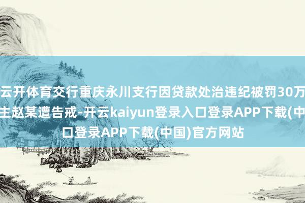 云开体育交行重庆永川支行因贷款处治违纪被罚30万元 职守东谈主赵某遭告戒-开云kaiyun登录入口登录APP下载(中国)官方网站
