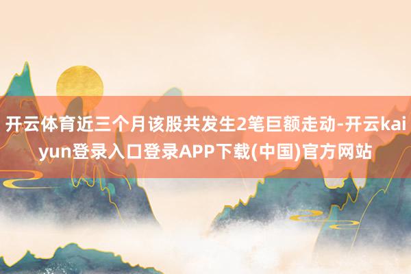 开云体育近三个月该股共发生2笔巨额走动-开云kaiyun登录入口登录APP下载(中国)官方网站