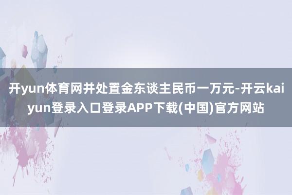 开yun体育网并处置金东谈主民币一万元-开云kaiyun登录入口登录APP下载(中国)官方网站