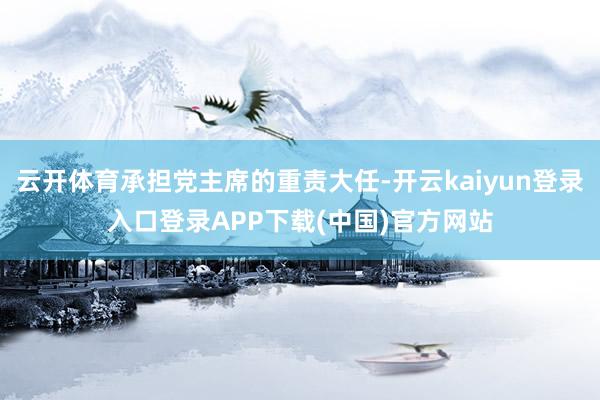 云开体育承担党主席的重责大任-开云kaiyun登录入口登录APP下载(中国)官方网站
