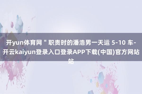 开yun体育网＂职责时的潘浩男一天运 5-10 车-开云kaiyun登录入口登录APP下载(中国)官方网站