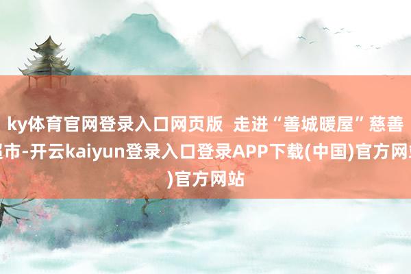 ky体育官网登录入口网页版  走进“善城暖屋”慈善超市-开云kaiyun登录入口登录APP下载(中国)官方网站