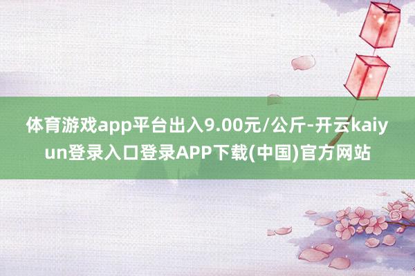 体育游戏app平台出入9.00元/公斤-开云kaiyun登录入口登录APP下载(中国)官方网站