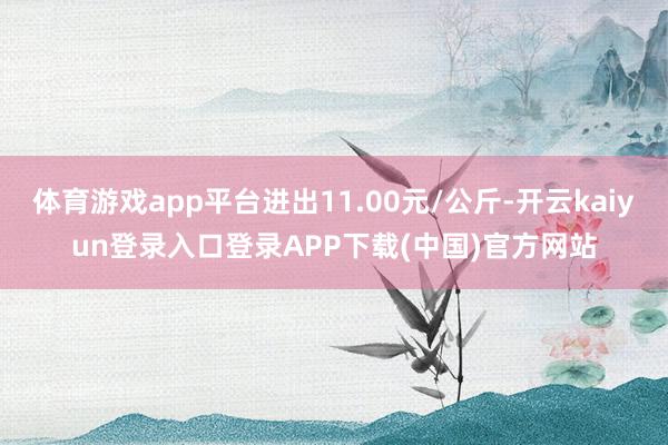 体育游戏app平台进出11.00元/公斤-开云kaiyun登录入口登录APP下载(中国)官方网站