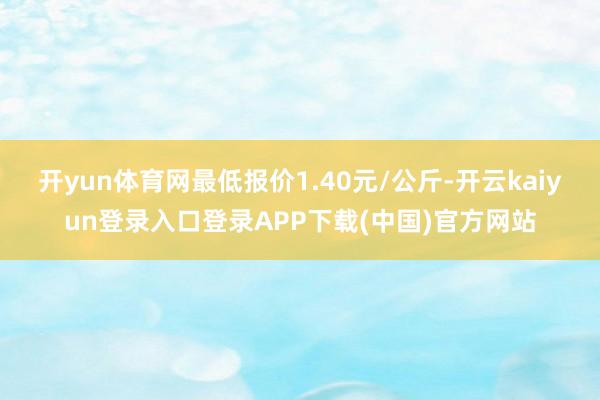 开yun体育网最低报价1.40元/公斤-开云kaiyun登录入口登录APP下载(中国)官方网站