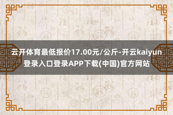 云开体育最低报价17.00元/公斤-开云kaiyun登录入口登录APP下载(中国)官方网站