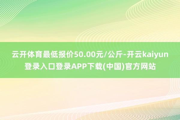云开体育最低报价50.00元/公斤-开云kaiyun登录入口登录APP下载(中国)官方网站