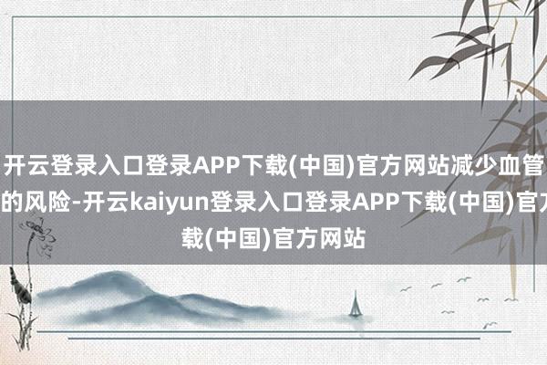 开云登录入口登录APP下载(中国)官方网站减少血管“堵”的风险-开云kaiyun登录入口登录APP下载(中国)官方网站