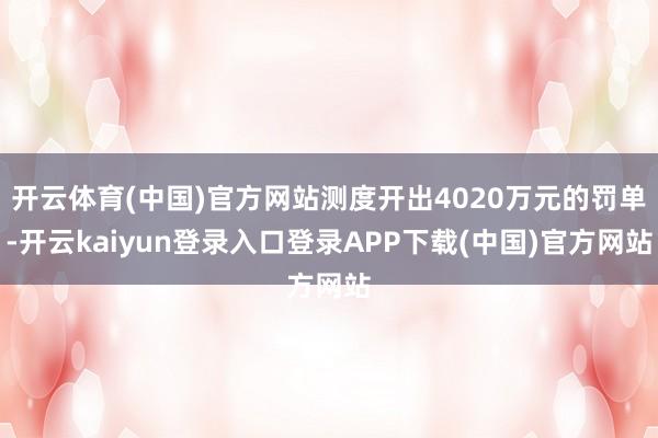 开云体育(中国)官方网站测度开出4020万元的罚单-开云kaiyun登录入口登录APP下载(中国)官方网站