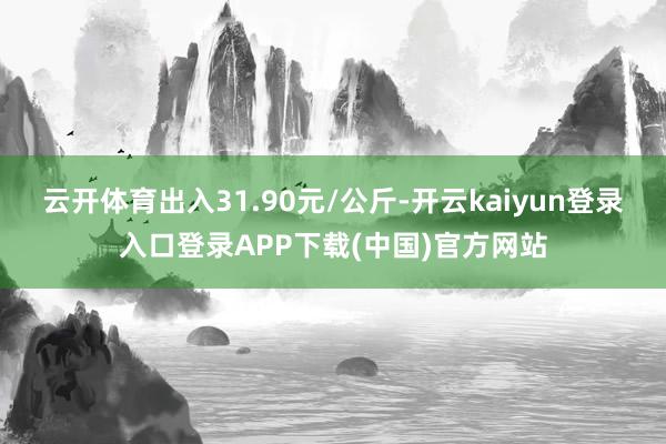云开体育出入31.90元/公斤-开云kaiyun登录入口登录APP下载(中国)官方网站
