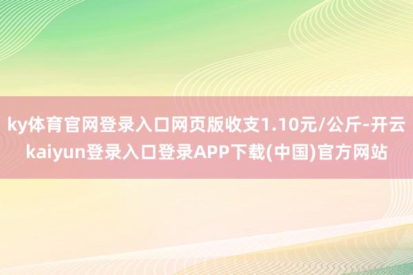ky体育官网登录入口网页版收支1.10元/公斤-开云kaiyun登录入口登录APP下载(中国)官方网站