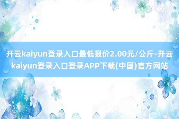开云kaiyun登录入口最低报价2.00元/公斤-开云kaiyun登录入口登录APP下载(中国)官方网站