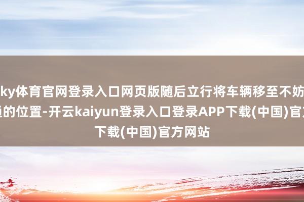 ky体育官网登录入口网页版随后立行将车辆移至不妨碍交通的位置-开云kaiyun登录入口登录APP下载(中国)官方网站