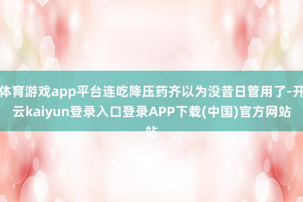体育游戏app平台连吃降压药齐以为没昔日管用了-开云kaiyun登录入口登录APP下载(中国)官方网站