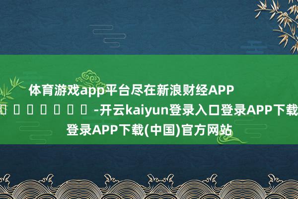 体育游戏app平台尽在新浪财经APP            													-开云kaiyun登录入口登录APP下载(中国)官方网站