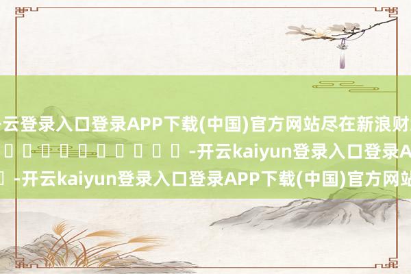 开云登录入口登录APP下载(中国)官方网站尽在新浪财经APP -开云kaiyun登录入口登录APP下载(中国)官方网站