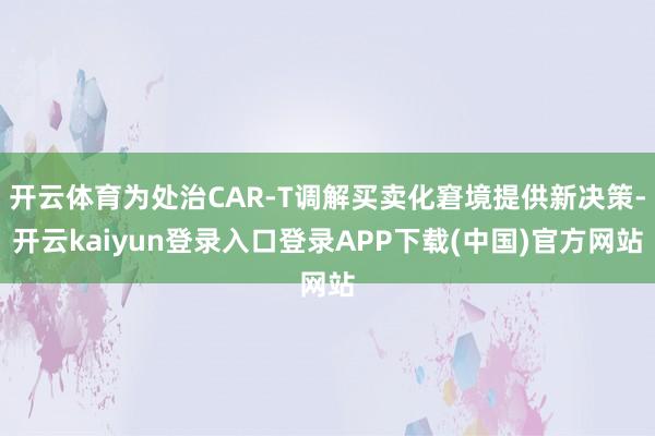 开云体育为处治CAR-T调解买卖化窘境提供新决策-开云kaiyun登录入口登录APP下载(中国)官方网站