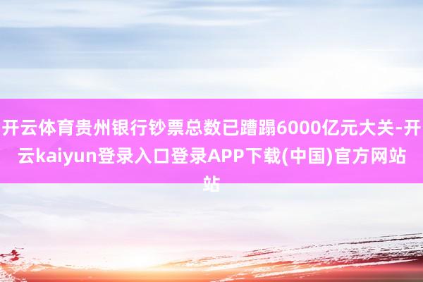 开云体育贵州银行钞票总数已蹧蹋6000亿元大关-开云kaiyun登录入口登录APP下载(中国)官方网站