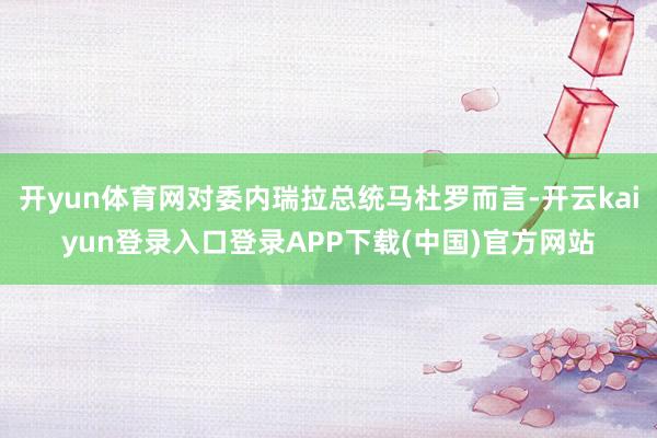 开yun体育网对委内瑞拉总统马杜罗而言-开云kaiyun登录入口登录APP下载(中国)官方网站