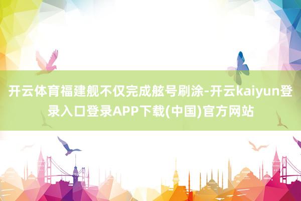 开云体育福建舰不仅完成舷号刷涂-开云kaiyun登录入口登录APP下载(中国)官方网站