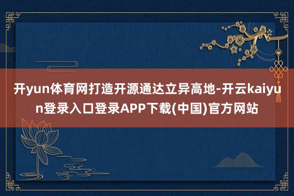 开yun体育网打造开源通达立异高地-开云kaiyun登录入口登录APP下载(中国)官方网站