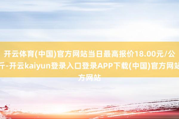 开云体育(中国)官方网站当日最高报价18.00元/公斤-开云kaiyun登录入口登录APP下载(中国)官方网站