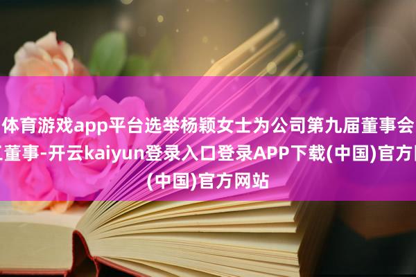 体育游戏app平台选举杨颖女士为公司第九届董事会员工董事-开云kaiyun登录入口登录APP下载(中国)官方网站