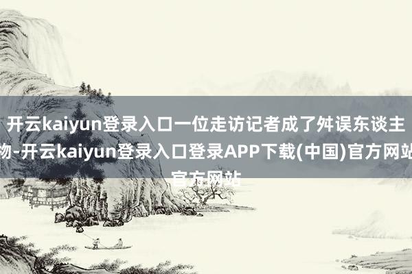 开云kaiyun登录入口一位走访记者成了舛误东谈主物-开云kaiyun登录入口登录APP下载(中国)官方网站