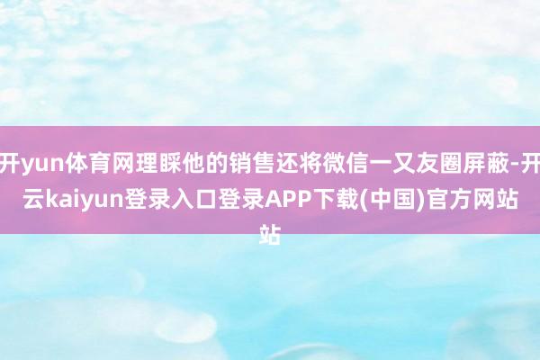 开yun体育网理睬他的销售还将微信一又友圈屏蔽-开云kaiyun登录入口登录APP下载(中国)官方网站