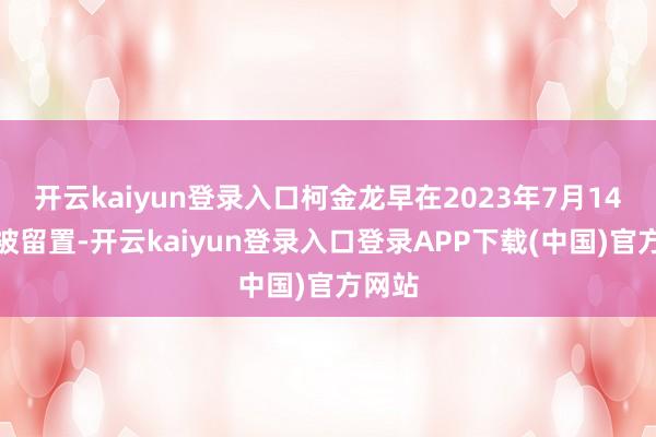 开云kaiyun登录入口柯金龙早在2023年7月14日就被留置-开云kaiyun登录入口登录APP下载(中国)官方网站