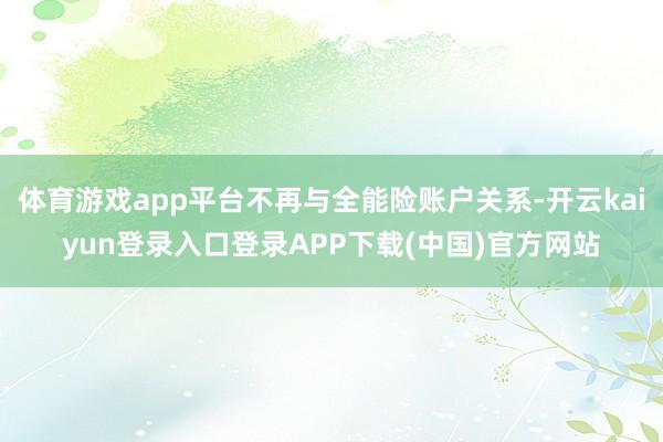 体育游戏app平台不再与全能险账户关系-开云kaiyun登录入口登录APP下载(中国)官方网站