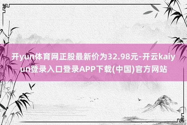 开yun体育网正股最新价为32.98元-开云kaiyun登录入口登录APP下载(中国)官方网站