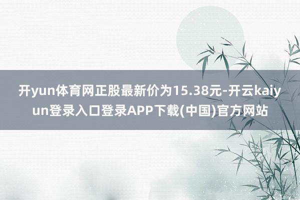 开yun体育网正股最新价为15.38元-开云kaiyun登录入口登录APP下载(中国)官方网站