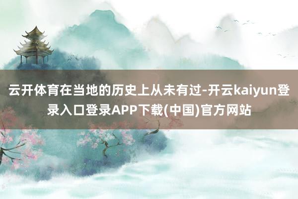 云开体育在当地的历史上从未有过-开云kaiyun登录入口登录APP下载(中国)官方网站